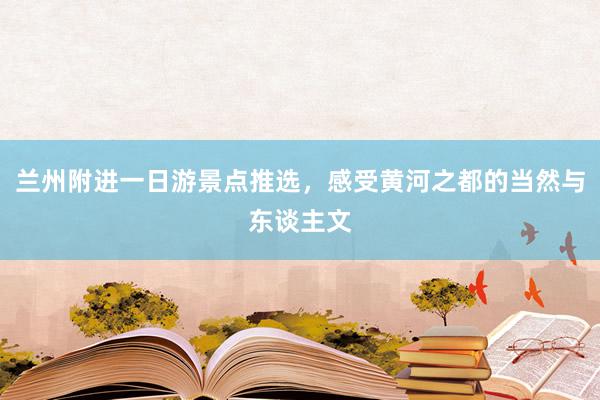 兰州附进一日游景点推选，感受黄河之都的当然与东谈主文
