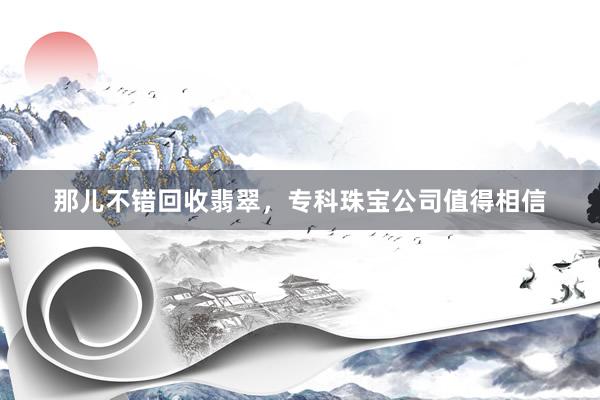 那儿不错回收翡翠，专科珠宝公司值得相信