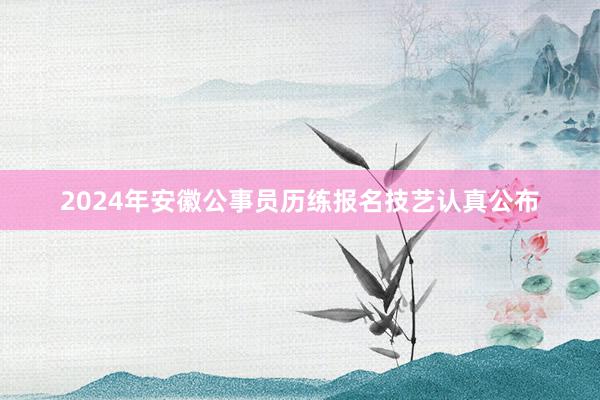 2024年安徽公事员历练报名技艺认真公布