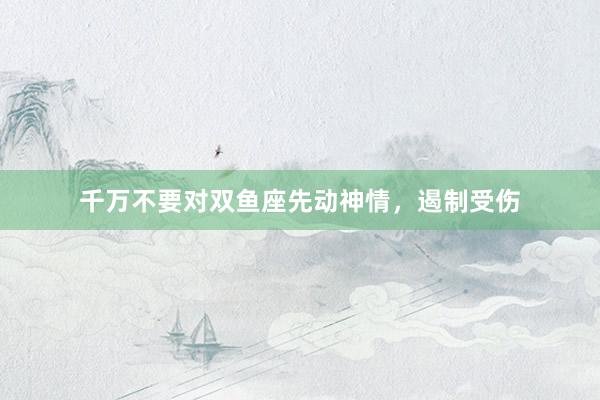 千万不要对双鱼座先动神情，遏制受伤