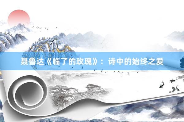 聂鲁达《临了的玫瑰》：诗中的始终之爱