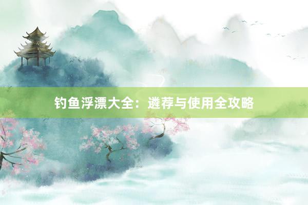 钓鱼浮漂大全：遴荐与使用全攻略